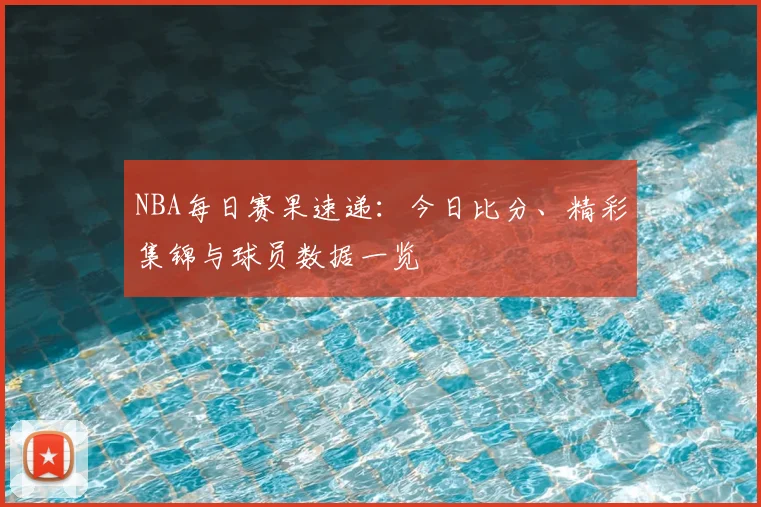 NBA每日赛果速递：今日比分、精彩集锦与球员数据一览