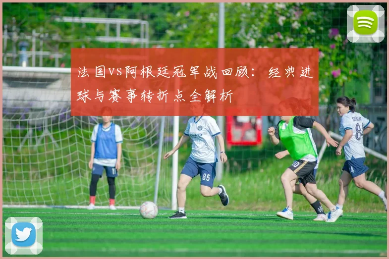 法国vs阿根廷冠军战回顾：经典进球与赛事转折点全解析