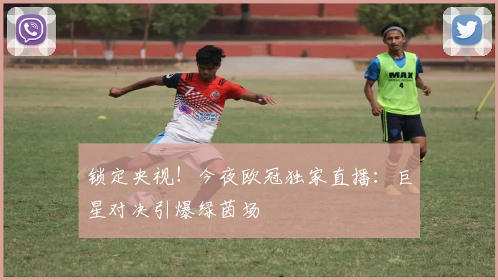 锁定央视！今夜欧冠独家直播：巨星对决引爆绿茵场