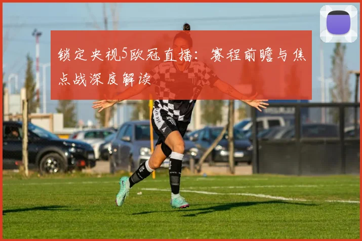 锁定央视5欧冠直播：赛程前瞻与焦点战深度解读