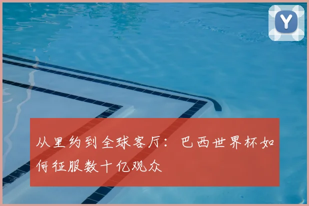 从里约到全球客厅：巴西世界杯如何征服数十亿观众