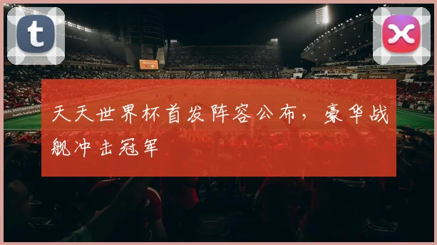 天天世界杯首发阵容公布,豪华战舰冲击冠军