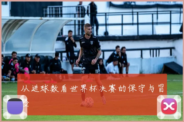 从进球数看世界杯决赛的保守与冒险