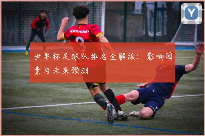 世界杯足球队排名全解读：影响因素与未来预测