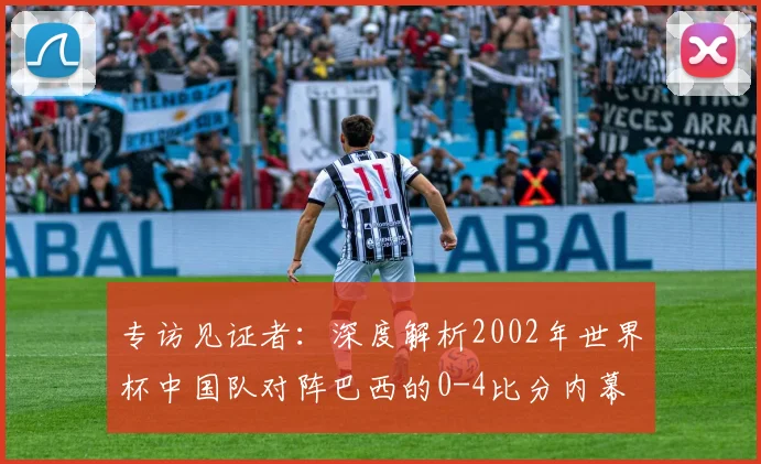 专访见证者:深度解析2002年世界杯中国队对阵巴西的0-4比分内幕