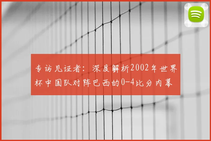 专访见证者:深度解析2002年世界杯中国队对阵巴西的0-4比分内幕
