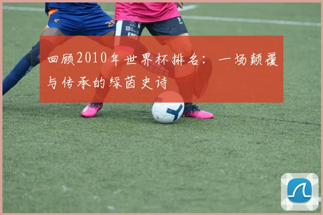 回顾2010年世界杯排名：一场颠覆与传承的绿茵史诗