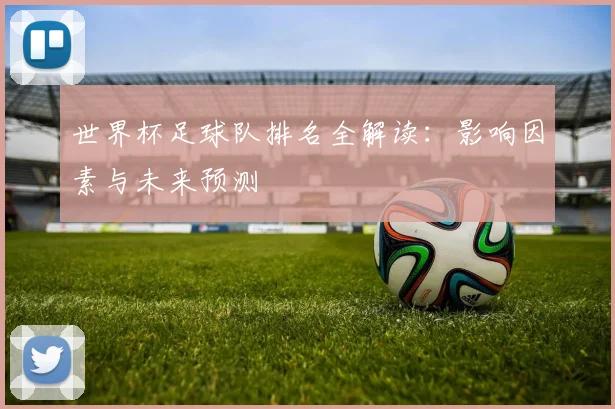 世界杯足球队排名全解读：影响因素与未来预测