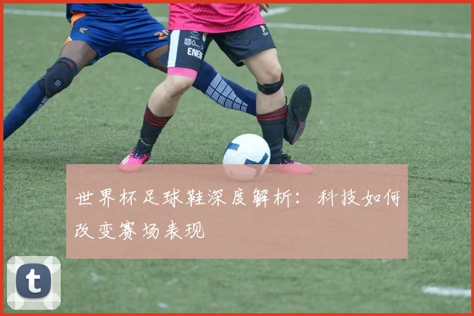 世界杯足球鞋深度解析：科技如何改变赛场表现
